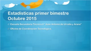 Estadísticas primer bimestre
Octubre 2015
  Escuela Secundaria Técnica 6 “Juan Antonio de Urrutia y Arana”
  Oficina de Coordinación Tecnológica.
 