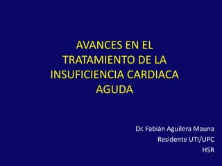 AVANCES EN EL
  TRATAMIENTO DE LA
INSUFICIENCIA CARDIACA
        AGUDA


              Dr. Fabián Aguilera Mauna
                      Residente UTI/UPC
                                    HSR
 