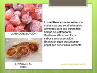 AVANCES EN LA ALIMENTACIÓN
4
ULTRACONGELACIÓN
ENVASADO AL
VACÍO
Los aditivos conservantes son
sustancias que se añaden a los
alimentos para que duren más
tiempo sin estropearse.
Suelen modificar su olor, su
sabor y su presentación.
En ningún caso presentan un
papel que beneficia al alimento.
 