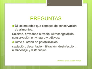 PREGUNTAS
 Di los métodos que conoces de conservación
de alimentos.
Salazón, envasado al vacío, ultracongelación,
conservación en vinagre y aditivos.
 Dime el orden de potabilización:
captación, decantación, filtración, desinfección,
almacenaje y distribución.
AVANCES EN LA ALIMENTACIÓN
7
 