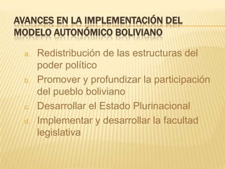 AVANCES EN LA IMPLEMENTACIÓN DEL
MODELO AUTONÓMICO BOLIVIANO
a. Redistribución de las estructuras del
poder político
b. Promover y profundizar la participación
del pueblo boliviano
c. Desarrollar el Estado Plurinacional
d. Implementar y desarrollar la facultad
legislativa
 