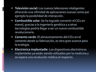  Televisión social: Los nuevos televisores inteligentes
  ofrecerán una infinidad de aplicaciones nuevas como por
  ejemplo la posibilidad de interacción.
 Combustible solar: Se ha logrado convertir el CO2 en
  etanol, gracias a la ingeniería genética y a otras
  tecnologías podría llegar a ser un nuevo combustible
  revolucionario.
 Cemento verde: El almacenamiento del CO2 en el
  cemento desde su fabricación, es otro gran avance para
  la ecología.
 Electrónica implantadle: Los dispositivos electrónicos
  implantarles ya están siendo utilizados por la medicina y
  se espera una revolución médica al respecto.
 