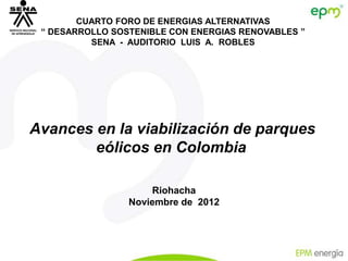 CUARTO FORO DE ENERGIAS ALTERNATIVAS
 “ DESARROLLO SOSTENIBLE CON ENERGIAS RENOVABLES ”
          SENA - AUDITORIO LUIS A. ROBLES




Avances en la viabilización de parques
        eólicos en Colombia

                     Riohacha
                 Noviembre de 2012
 