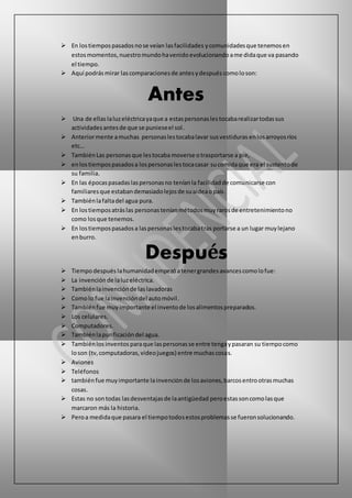  En lostiempospasadosnose veían lasfacilidades ycomunidadesque tenemosen
estosmomentos,nuestromundohavenido evolucionando ame didaque va pasando
el tiempo.
 Aquí podrás mirar lascomparacionesde antesydespués comoloson:
Antes
 Una de ellas laluzeléctricayaque a estaspersonaslestocabarealizartodassus
actividadesantesde que se punieseel sol.
 Anteriormente amuchas personaslestocabalavar susvestiduras enlosarroyosríos
etc…
 TambiénLas personasque lestocaba moverse otrasportarse a pie,
 enlostiempospasadosa lospersonaslestocacasar sucomidaque era el sustentode
su familia.
 En las épocaspasadaslaspersonasno teníanla facilidadde comunicarse con
familiaresque estabandemasiadolejosde sualdeaopaís.
 Tambiénlafaltadel agua pura.
 En lostiemposatráslas personasteníanmétodosmuyrarosde entretenimientono
como losque tenemos.
 En lostiempospasadosa laspersonaslestocabatras portarse a un lugar muylejano
enburro.
Después
 Tiempodespués lahumanidadempezó atenergrandes avancescomolofue:
 La invenciónde laluzeléctrica.
 Tambiénlainvenciónde laslavadoras
 Comolo fue lainvencióndel automóvil.
 Tambiénfue muy importante el inventode losalimentospreparados.
 Los celulares.
 Computadores.
 Tambiénlapurificacióndel agua.
 Tambiénlos inventos paraque laspersonasse entre tengaypasaran su tiempocomo
loson (tv,computadoras,videojuegos) entre muchascosas.
 Aviones
 Teléfonos
 tambiénfue muyimportante lainvenciónde losaviones,barcosentrootrasmuchas
cosas.
 Estas no sontodas lasdesventajasde laantigüedad peroestassoncomolasque
marcaron más la historia.
 Peroa medidaque pasara el tiempotodosestosproblemasse fueronsolucionando.
 