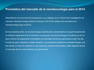 Pronóstico del mercado de la nanotecnología para el 2014
Reportlinker.com anuncia la incorporación a su catálogo de un informe de investigación de
mercado: Nanotechnology Market Forecast to 2014 (Pronóstico del mercado de la
nanotecnología para el 2014).

En los próximos años, la nanotecnología está llamada a desempeñar un papel fundamental
en diversos segmentos de la industria. La evolución de esta tecnología ha influido ya en un
gran número de segmentos industriales y la actividad económica generada a partir de ella
ha sido de gran magnitud y amplio alcance. Los productos basados en nanotecnología, que
han tenido un enorme impacto en casi todos los sectores industriales, están llegando ahora
al mercado de los consumidores con gran fuerza.

 