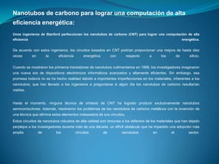 Nanotubos de carbono para lograr una computación de alta
eficiencia energética:
Unos ingenieros de Stanford perfeccionan los nanotubos de carbono (CNT) para lograr una computación de alta

eficiencia

energética.

De acuerdo con estos ingenieros, los circuitos basados en CNT podrían proporcionar una mejora de hasta diez
veces

en

la

eficiencia

energética

con

respecto

a

los

de

silicio.

Cuando se mostraron los primeros transistores de nanotubos rudimentarios en 1998, los investigadores imaginaron
una nueva era de dispositivos electrónicos informáticos avanzados y altamente eficientes. Sin embargo, esa

promesa todavía no se ha hecho realidad debido a importantes imperfecciones en los materiales, inherentes a los
nanotubos, que han llevado a los ingenieros a preguntarse si algún día los nanotubos de carbono resultarían
viables.

Hasta el momento, ninguna técnica de síntesis de CNT ha logrado producir exclusivamente nanotubos
semiconductores. Además, resolvieron los problemas de los nanotubos de carbono metálicos con la invención de

una técnica que elimina estos elementos indeseados de sus circuitos.
Estos circuitos de nanotubos robustos de alta calidad son inmunes a los defectos de los materiales que han dejado
perplejos a los investigadores durante más de una década, un difícil obstáculo que ha impedido una adopción más
amplia

de

los

circuitos

de

nanotubos

en

el

sector.

 