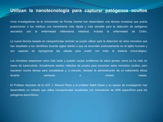 Utilizan la nanotecnología para capturar patógenos ocultos
Unos investigadores de la Universidad de Florida Central han desarrollado una técnica novedosa que podría
proporcionar a los médicos una herramienta más rápida y más sensible para la detección de patógenos

asociados

con

la

enfermedad

inflamatoria

intestinal,

incluida

la

enfermedad

de

Crohn.

La nueva técnica basada en nanopartículas también se puede utilizar para la detección de otros microbios que
han desafiado a los científicos durante siglos debido a que se esconden profundamente en el tejido humano y
son

capaces

de

reprogramar

las

células

para

evadir

con

éxito

al

sistema

inmunológico.

Los microbios reaparecen años más tarde y pueden causar problemas de salud graves, como se ha visto en
casos de tuberculosis. Actualmente existen métodos de prueba para encontrar estos microbios ocultos, pero
requieren mucho tiempo para completarse y, a menudo, retrasan la administración de un tratamiento eficaz
durante

semanas

o

incluso

meses.

El Profesor Asociado de la UCF J. Manuel Pérez y el profesor Saleh Naser y su equipo de investigación han
desarrollado un método que utiliza nanopartículas recubiertas con marcadores de ADN específicos para los
patógenos escurridizos.

 
