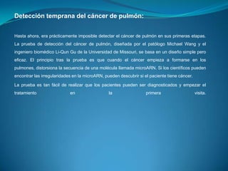 Detección temprana del cáncer de pulmón:
Hasta ahora, era prácticamente imposible detectar el cáncer de pulmón en sus primeras etapas.
La prueba de detección del cáncer de pulmón, diseñada por el patólogo Michael Wang y el
ingeniero biomédico Li-Qun Gu de la Universidad de Missouri, se basa en un diseño simple pero
eficaz. El principio tras la prueba es que cuando el cáncer empieza a formarse en los
pulmones, distorsiona la secuencia de una molécula llamada microARN. Si los científicos pueden
encontrar las irregularidades en la microARN, pueden descubrir si el paciente tiene cáncer.
La prueba es tan fácil de realizar que los pacientes pueden ser diagnosticados y empezar el

tratamiento

en

la

primera

visita.

 