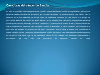 Cazadoras del cáncer de Sandia:
En todo el mundo las personas padecen de tumores. A veces se pueden extirpar quirúrgicamente, pero muchas
veces las células afectadas se encuentran en un área inaccesible. La quimioterapia es otra opción, pero la
radiación no es muy selectiva con lo que mata. La protocélula, diseñada por Jeff Brinker y su equipo del
Laboratorio Nacional de Sandia, en Nuevo México, es un artilugio para transportar nanopartículas llenas de
toxinas y silenciadores del ARN a una célula cancerosa. Es una cápsula de dióxido de silicio poroso (piensen en:
cuarzo) encerrado en una doble capa de lípidos. Cuando se aproxima a la célula cancerosa, las proteínas de la
protocélula se adhieren a los receptores del tumor, permitiendo que la célula la engulla. Las protocélulas se
dirigen hacia las células cancerosas; tienen al menos un 99% de afinidad para enlazarse al sobrecrecimiento de

los receptores que tiene lugar en la membrana celular de los tumores. Son altamente especializadas y
económicas,

ya

que

sólo

una

protocélula

es

necesaria

silenciar

un

tumor.

 