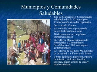 Municipios y Comunidades
       Saludables
            •  Red de Municipios y Comunidades
               saludables-Perú: 30 municipios,
               Conformación de redes regionales.
           •   Secretariado técnico
           •   Articulación con el proceso de
               descentralización en salud
           •   10 departamentos con pilotos
               implementándose
           •   06 Talleres Macroregionales de
               Municipios y Comunidades
               Saludables con 200 municipios
               comprometidos
           •   02 Talleres de Políticas Municipales
               de Juventud y a Favor de la Mujer
           •   Temas definidos: nutrición, cultura
               de tránsito, violencia familiar,
               jóvenes, mujer, estilos de vida y
               medio ambiente
 