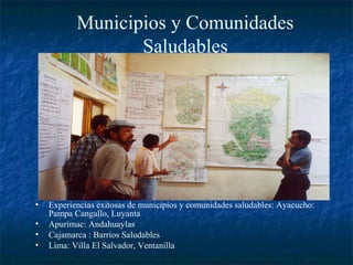Municipios y Comunidades
                  Saludables




•   Experiencias exitosas de municipios y comunidades saludables: Ayacucho:
    Pampa Cangallo, Luyanta
•   Apurimac: Andahuaylas
•   Cajamarca : Barrios Saludables
•   Lima: Villa El Salvador, Ventanilla
 