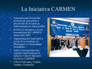 La Iniciativa CARMEN
• Estrategia para desarrollar
  acciones de promoción y
  prevención de la salud en
  enfermedades no transmisibles
• El Perú se incorpora a la red
  internacional de CARMEN
  desde julio 2003
• Implementación innovador a
  través de la estrategia de
  Municipios y Comunidades
  Saludables
• Taller Construyendo una
  Agenda Concertada por la
  Salud en Villa El Salvador:
  Iniciativa CARMEN
• Villa El Salvador, Trujillo,
  Tumbes, Ventanilla
 