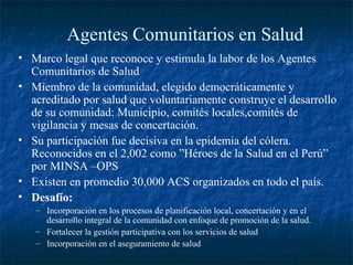 Agentes Comunitarios en Salud
• Marco legal que reconoce y estimula la labor de los Agentes
  Comunitarios de Salud
• Miembro de la comunidad, elegido democráticamente y
  acreditado por salud que voluntariamente construye el desarrollo
  de su comunidad: Municipio, comités locales,comités de
  vigilancia y mesas de concertación.
• Su participación fue decisiva en la epidemia del cólera.
  Reconocidos en el 2,002 como ”Héroes de la Salud en el Perú”
  por MINSA –OPS
• Existen en promedio 30,000 ACS organizados en todo el país.
• Desafío:
   – Incorporación en los procesos de planificación local, concertación y en el
     desarrollo integral de la comunidad con enfoque de promoción de la salud.
   – Fortalecer la gestión participativa con los servicios de salud
   – Incorporación en el aseguramiento de salud
 