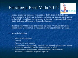 Estrategia Perú Vida 2012
•   Es una estrategia nacional con carácter de Política de Estado, que
    busca asegurar el logro de metas que influirán de manera significativa
    en la salud y la vida de las personas, la familia y la comunidad, como
    factor indispensable para el desarrollo humano.

•   Busca la construcción de una cultura de salud y vida, disminuir las
    disparidades y promover la ciudadanía activa responsable en salud

•   Areas Prioritarias:

     – Maternidad Saludable
     – Familia
     – Respeto a la vida humana
     – Prevención de enfermedades transmisibles: Inmunizaciones, agua segura,
       acceso a la atención primaria, educación para la salud.
     – Prevención de enfermedades no transmisibles: actividad física,
       alimentación saludable, diagnóstico precoz.
 