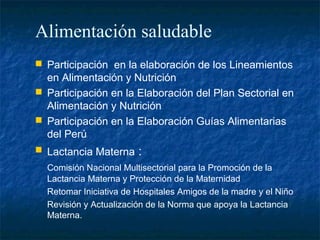 Alimentación saludable
 Participación en la elaboración de los Lineamientos
  en Alimentación y Nutrición
 Participación en la Elaboración del Plan Sectorial en
  Alimentación y Nutrición
 Participación en la Elaboración Guías Alimentarias
  del Perú
 Lactancia Materna     :
  Comisión Nacional Multisectorial para la Promoción de la
  Lactancia Materna y Protección de la Maternidad
  Retomar Iniciativa de Hospitales Amigos de la madre y el Niño
  Revisión y Actualización de la Norma que apoya la Lactancia
  Materna.
 