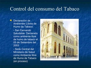 Control del consumo del Tabaco
 Declaración de
  Ambientes Libres de
  Humo de Tabaco
  - San Fernando
  Saludable: Declarado
  como ambiente libre
  de humo de tabaco el
  05 de Setiembre del
  2003
  - Sede Central del
  Ministerio de Salud
  como Ambiente libre
  de Humo de Tabaco
  (en proceso)
 