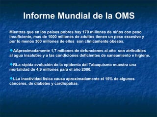 Informe Mundial de la OMS
Mientras que en los países pobres hay 170 millones de niños con peso
insuficiente, mas de 1000 millones de adultos tienen un peso excesivo y
por lo menos 300 millones de ellos son clínicamente obesos.

AAproximadamente 1,7 millones de defunciones al año son atribuibles
al agua insalubre y a las condiciones deficientes de saneamiento e higiene.

RLa rápida evolución de la epidemia del Tabaquismo muestra una
mortalidad de 4,9 millones para el año 2000.

LLa inactividad física causa aproximadamente el 15% de algunos
cánceres, de diabetes y cardiopatías.
 