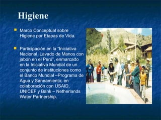 Higiene
   Marco Conceptual sobre
    Higiene por Etapas de Vida.

 Participación en la “Iniciativa
    Nacional Lavado de Manos con
    jabón en el Perú”, enmarcado
    en la Iniciativa Mundial de un
    conjunto de instituciones como
    el Banco Mundial –Programa de
    Agua y Saneamiento; en
    colaboración con USAID,
    UNICEF y Bank – Netherlands
    Water Partnership.
 