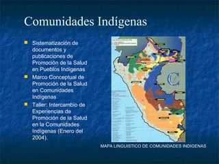 Comunidades Indígenas
 Sistematización de
  documentos y
  publicaciones de
  Promoción de la Salud
  en Pueblos Indígenas
 Marco Conceptual de
  Promoción de la Salud
  en Comunidades
  Indígenas
 Taller: Intercambio de
  Experiencias de
  Promoción de la Salud
  en la Comunidades
  Indígenas (Enero del
  2004).
                           MAPA LINGUISTICO DE COMUNIDADES INDIGENAS
 