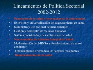Lineamientos de Política Sectorial
              2002-2012
•   Promoción de la salud y prevención de la enfermedad
•   Extensión y universalización del aseguramiento en salud
•   Suministro y uso racional de medicamentos
•   Gestión y desarrollo de recursos humanos
•   Sistema coordinado y descentralizado de salud
•   Nuevo modelo de Atención Integral de Salud
•   Modernización del MINSA y fortalecimiento de su rol
    conductor
•    Financiamiento orientado a los sectores más pobres
•    Democratización de la salud
 