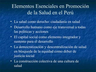 Elementos Esenciales en Promoción
      de la Salud en el Perú
• La salud como derecho: ciudadanía en salud
• Desarrollo humano como eje transversal a todas
  las políticas y acciones
• El capital social como elemento integrador y
  sustento para el desarrollo
• La democratización y descentralización de salud
  en búsqueda de la equidad como deber de
  justicia social
• La construcción colectiva de una cultura de
  salud
 