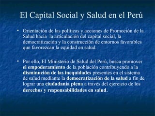 El Capital Social y Salud en el Perú
• Orientación de las políticas y acciones de Promoción de la
  Salud hacia la articulación del capital social, la
  democratización y la construcción de entornos favorables
  que favorezcan la equidad en salud.

• Por ello, El Ministerio de Salud del Perú, busca promover
  el empoderamiento de la población contribuyendo a la
  disminución de las inequidades presentes en el sistema
  de salud mediante la democratización de la salud a fin de
  lograr una ciudadanía plena a través del ejercicio de los
  derechos y responsabilidades en salud.
 