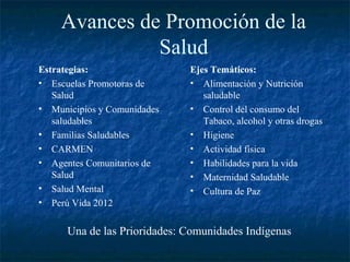 Avances de Promoción de la
              Salud
Estrategias:                  Ejes Temáticos:
• Escuelas Promotoras de      • Alimentación y Nutrición
   Salud                         saludable
• Municipios y Comunidades    • Control del consumo del
   saludables                    Tabaco, alcohol y otras drogas
• Familias Saludables         • Higiene
• CARMEN                      • Actividad física
• Agentes Comunitarios de     • Habilidades para la vida
   Salud                      • Maternidad Saludable
• Salud Mental                • Cultura de Paz
• Perú Vida 2012


      Una de las Prioridades: Comunidades Indígenas
 