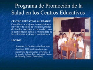 Programa de Promoción de la
    Salud en los Centros Educativos
•   CENTRO EDUCATIVO SALUDABLE
    Contribuye a mejorar las condiciones
    de vida y de salud de los niños, padres
    de familia, docentes y comunidad, con
    la participación activa y responsable de
    los diferentes sectores e instituciones.

•   LOGROS

     – Acuerdos de Gestión a nivel nacional
     – Acreditar 1280 centros educativos
     – Desarrollo de ambientes favorables a
       la salud y trabajo Intersectorial( Centro
       de Salud y Centro Educativo)
 