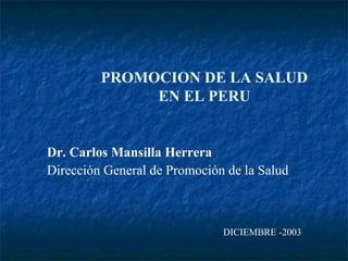 PROMOCION DE LA SALUD
              EN EL PERU


Dr. Carlos Mansilla Herrera
Dirección General de Promoción de la Salud



                              DICIEMBRE -2003
 