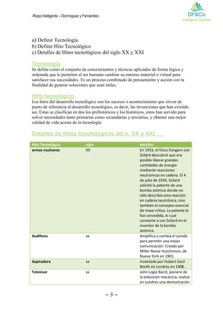 -Ropa Inteligente – Domínguez y Fernández- 
~ 3 ~ 
a) Definir Tecnología. 
b) Definir Hito Tecnológico 
c) Detalles de Hitos tecnológicos del siglo XX y XXI 
Tecnología 
Se define como el conjunto de conocimientos y técnicas aplicados de forma lógica y ordenada que le permiten al ser humano cambiar su entorno material o virtual para satisfacer sus necesidades. Es un proceso combinado de pensamiento y acción con la finalidad de generar soluciones que sean útiles. 
Hito tecnológico 
Los hitos del desarrollo tecnológico son los sucesos o acontecimiento que sirven de punto de referencia al desarrollo tecnológico, es decir, las invenciones que han existido así, Estas se clasifican en dos los prehistóricos y los históricos, estos han servido para solver necesidades tanto primarias como secundarias y terciarias, y obtener una mejor calidad de vida acosta de la tecnología. 
Detalles de Hitos texcnologicos del s. XX y XXI 
Hito Tecnológico siglo detalles armas nucleares XX En 1933, el físico húngaro Leó Szilárd descubrió que era posible liberar grandes cantidades de energía mediante reacciones neutrónicas en cadena. El 4 de julio de 1934, Szilard solicitó la patente de una bomba atómica donde no sólo describía esta reacción en cadena neutrónica, sino también el concepto esencial de masa crítica. La patente le fue concedida, lo cual convierte a Leo Szilard en el inventor de la bomba atómica. 
Audífono 
xx 
Amplifica y cambia el sonido para permitir una mejor comunicación. Creado por Miller Reese Hutchinson, de Nueva York en 1901. Aspiradora xx Inventada por Hubert Cecil Booth en Londres en 1908. 
Televisor 
xx 
John Logie Baird, pionero de la televisión mecánica, realizó en Londres una demostración  