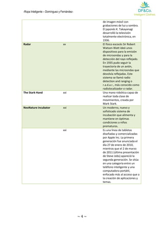 -Ropa Inteligente – Domínguez y Fernández- 
~ 4 ~ 
de imagen móvil con grabaciones de luz y sombra. El japonés K. Takayanagi desarrolló la televisión totalmente electrónica, en 1936. Radar xx El físico escocés Sir Robert Watson-Watt ideó unos dispositivos para la emisión de microondas y para la detección del rayo reflejado. En 1935 pudo seguir la trayectoria de un avión, mediante las microondas que devolvía reflejadas. Este sistema se llamó radio detection and ranging o r.a.d.a.r., más conocido como radiolocalizador o radar. 
The Stark Hand 
xxi 
Una mano robótica capaz de realizar toda clase de movimientos, creada por Mark Stark. NeoNature incubator xxi Un moderno, nuevo y sofisticado sistema de incubación que alimenta y mantiene en óptimas condiciones a niños prematuros. 
xxi 
Es una línea de tabletas diseñadas y comercializadas por Apple Inc. La primera generación fue anunciada el día 27 de enero de 2010, mientras que el 2 de marzo de 2011 (última presentación de Steve Jobs) apareció la segunda generación. Se sitúa en una categoría entre un teléfono inteligente y una computadora portátil, enfocado más al acceso que a la creación de aplicaciones y temas. 
 