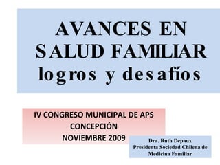 AVANCES EN SALUD FAMILIAR logros y desafíos IV CONGRESO MUNICIPAL DE APS CONCEPCIÓN NOVIEMBRE 2009 Dra. Ruth Depaux Presidenta Sociedad Chilena de Medicina Familiar 
