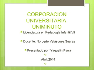 CORPORACION
UNIVERSITARIA
UNIMINUTO
 Licenciatura en Pedagogía Infantil VlI
 Docente: Norberto Velásquez Suarez
 Presentado por: Yaquelin Parra

Abril/2014

 