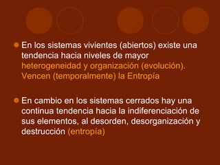 En los sistemas vivientes (abiertos) existe una
tendencia hacia niveles de mayor
heterogeneidad y organización (evolución).
Vencen (temporalmente) la Entropía
 En cambio en los sistemas cerrados hay una
continua tendencia hacia la indiferenciación de
sus elementos, al desorden, desorganización y
destrucción (entropía)
 