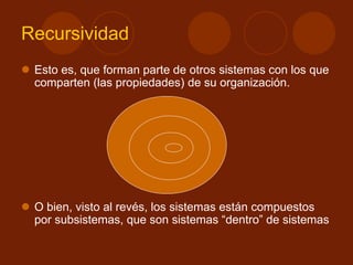 Recursividad
 Esto es, que forman parte de otros sistemas con los que
comparten (las propiedades) de su organización.
 O bien, visto al revés, los sistemas están compuestos
por subsistemas, que son sistemas “dentro” de sistemas
 