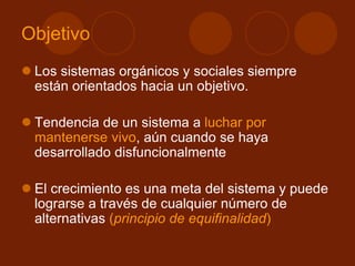 Objetivo
 Los sistemas orgánicos y sociales siempre
están orientados hacia un objetivo.
 Tendencia de un sistema a luchar por
mantenerse vivo, aún cuando se haya
desarrollado disfuncionalmente
 El crecimiento es una meta del sistema y puede
lograrse a través de cualquier número de
alternativas (principio de equifinalidad)
 