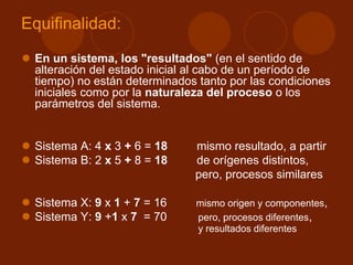 Equifinalidad:
 En un sistema, los "resultados" (en el sentido de
alteración del estado inicial al cabo de un período de
tiempo) no están determinados tanto por las condiciones
iniciales como por la naturaleza del proceso o los
parámetros del sistema.
 Sistema A: 4 x 3 + 6 = 18 mismo resultado, a partir
 Sistema B: 2 x 5 + 8 = 18 de orígenes distintos,
pero, procesos similares
 Sistema X: 9 x 1 + 7 = 16 mismo origen y componentes,
 Sistema Y: 9 +1 x 7 = 70 pero, procesos diferentes,
y resultados diferentes
 