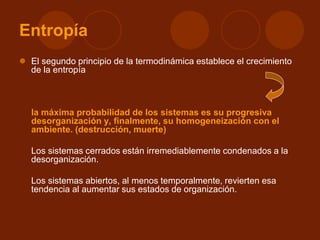 Entropía
 El segundo principio de la termodinámica establece el crecimiento
de la entropía
la máxima probabilidad de los sistemas es su progresiva
desorganización y, finalmente, su homogeneización con el
ambiente. (destrucción, muerte)
Los sistemas cerrados están irremediablemente condenados a la
desorganización.
Los sistemas abiertos, al menos temporalmente, revierten esa
tendencia al aumentar sus estados de organización.
 
