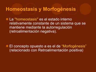 Homeostasis y Morfogénesis
 La "homeostasis" es el estado interno
relativamente constante de un sistema que se
mantiene mediante la autorregulación
(retroalimentación negativa).
 El concepto opuesto a es el de “Morfogénesis”
(relacionado con Retroalimentación positiva)
 