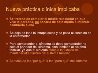 Nueva práctica clínica implicaba
 Se trataba de cambiar el medio relacional en que
vive la persona, no sacarla de este medio e intentar
cambiarla a ella
 Se deja de lado lo intrapsíquico y se pasa al contexto de
la enfermedad
 Para comprender el síntoma se debe comprender no
solo al portador del síntoma, sino también al sistema
familiar, ya que el síntoma cumple la función de
mantener el equilibrio del sistema familiar.
 Se pasa de los "por qué“ a los "para qué“ del síntoma
 