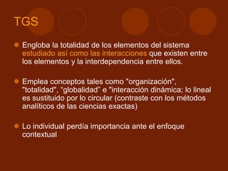 TGS
 Engloba la totalidad de los elementos del sistema
estudiado así como las interacciones que existen entre
los elementos y la interdependencia entre ellos.
 Emplea conceptos tales como "organización",
"totalidad", “globalidad” e "interacción dinámica; lo lineal
es sustituido por lo circular (contraste con los métodos
analíticos de las ciencias exactas)
 Lo individual perdía importancia ante el enfoque
contextual
 