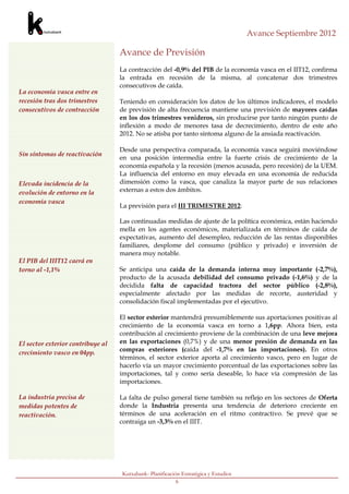Avance Septiembre 2012

                                   Avance de Previsión
                                   La contracción del -0,9% del PIB de la economía vasca en el IIT12, confirma
                                   la entrada en recesión de la misma, al concatenar dos trimestres
                                   consecutivos de caída.
La economía vasca entre en
recesión tras dos trimestres       Teniendo en consideración los datos de los últimos indicadores, el modelo
consecutivos de contracción        de previsión de alta frecuencia mantiene una previsión de mayores caídas
                                   en los dos trimestres venideros, sin producirse por tanto ningún punto de
                                   inflexión a modo de menores tasa de decrecimiento, dentro de este año
                                   2012. No se atisba por tanto síntoma alguno de la ansiada reactivación.

                                   Desde una perspectiva comparada, la economía vasca seguirá moviéndose
Sin síntomas de reactivación
                                   en una posición intermedia entre la fuerte crisis de crecimiento de la
                                   economía española y la recesión (menos acusada, pero recesión) de la UEM.
                                   La influencia del entorno en muy elevada en una economía de reducida
Elevada incidencia de la           dimensión como la vasca, que canaliza la mayor parte de sus relaciones
evolución de entorno en la         externas a estos dos ámbitos.
economía vasca
                                   La previsión para el III TRIMESTRE 2012:

                                   Las continuadas medidas de ajuste de la política económica, están haciendo
                                   mella en los agentes económicos, materializada en términos de caída de
                                   expectativas, aumento del desempleo, reducción de las rentas disponibles
                                   familiares, desplome del consumo (público y privado) e inversión de
                                   manera muy notable.
El PIB del IIIT12 caerá en
torno al -1,1%                     Se anticipa una caída de la demanda interna muy importante (-2,7%),
                                   producto de la acusada debilidad del consumo privado (-1,6%) y de la
                                   decidida falta de capacidad tractora del sector público (-2,8%),
                                   especialmente afectado por las medidas de recorte, austeridad y
                                   consolidación fiscal implementadas por el ejecutivo.

                                   El sector exterior mantendrá presumiblemente sus aportaciones positivas al
                                   crecimiento de la economía vasca en torno a 1,6pp. Ahora bien, esta
                                   contribución al crecimiento proviene de la combinación de una leve mejora
El sector exterior contribuye al   en las exportaciones (0,7%) y de una menor presión de demanda en las
crecimiento vasco en 04pp.         compras exteriores (caída del -1,7% en las importaciones). En otros
                                   términos, el sector exterior aporta al crecimiento vasco, pero en lugar de
                                   hacerlo vía un mayor crecimiento porcentual de las exportaciones sobre las
                                   importaciones, tal y como sería deseable, lo hace vía compresión de las
                                   importaciones.

La industria precisa de            La falta de pulso general tiene también su reflejo en los sectores de Oferta
medidas potentes de                donde la Industria presenta una tendencia de deterioro creciente en
reactivación.                      términos de una aceleración en el ritmo contractivo. Se prevé que se
                                   contraiga un -3,3% en el IIIT.




                                   Kutxabank- Planificación Estratégica y Estudios
                                                          6
 
