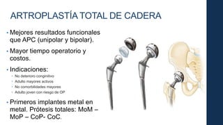ARTROPLASTÍA TOTAL DE CADERA
• Mejores resultados funcionales
que APC (unipolar y bipolar).
• Mayor tiempo operatorio y
costos.
• Indicaciones:
 No deterioro conginitivo
 Adulto mayores activos
 No comorbilidades mayores
 Adulto joven con riesgo de OP
• Primeros implantes metal en
metal. Prótesis totales: MoM –
MoP – CoP- CoC.
 