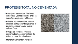 PROTESIS TOTAL NO CEMENTADA
• Principios: Estabilidad mecánica
inmediata. Contacto intimo entre la
superficie protésica y el hueso.
• Prótesis no cementadas son de
elección para pacientes jóvenes o
pacientes mayores con buena
calidad ósea.
• Cirugía de revisión: Prótesis
cementadas tiene menor tasa de
éxitos en este tipo de cirugía.
• Menor aflojamiento y revisión
 