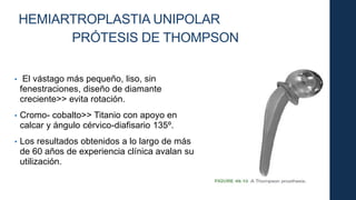 HEMIARTROPLASTIA UNIPOLAR
PRÓTESIS DE THOMPSON
• El vástago más pequeño, liso, sin
fenestraciones, diseño de diamante
creciente>> evita rotación.
• Cromo- cobalto>> Titanio con apoyo en
calcar y ángulo cérvico-diafisario 135º.
• Los resultados obtenidos a lo largo de más
de 60 años de experiencia clínica avalan su
utilización.
 