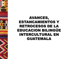 AVANCES,
 ESTANCAMIENTOS Y
 RETROCESOS DE LA
EDUCACION BILINGÜE
 INTERCULTURAL EN
    GUATEMALA
 