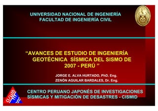 “AVANCES DE ESTUDIO DE INGENIERÍA
GEOTÉCNICA SÍSMICA DEL SISMO DE
2007 - PERÚ ”
JORGE E. ALVA HURTADO, PhD. Eng.
ZENÓN AGUILAR BARDALES, Dr. Eng.
UNIVERSIDAD NACIONAL DE INGENIERÍA
FACULTAD DE INGENIERÍA CIVIL
CENTRO PERUANO JAPONÉS DE INVESTIGACIONES
SÍSMICAS Y MITIGACIÓN DE DESASTRES - CISMID
 