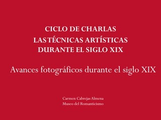 CICLO DE CHARLAS
LASTÉCNICAS ARTÍSTICAS
DURANTE EL SIGLO XIX
Avances fotográficos durante el siglo XIX
Carmen CabrejasAlmena
Museo del Romanticismo
 