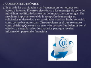  CORREO ELECTRÓNICO
 Es una de las actividades más frecuentes en los hogares con
acceso a internet. El correo electrónico y los mensajes de texto del
móvil han modificado las formas de interactuar con amigos. Un
problema importante es el de la recepción de mensajes no
solicitados ni deseados, y en cantidades masivas, hecho conocido
como correo basura o spam Otro problema es el que se conoce
como phishing Que consiste en enviar correos fraudulentos con el
objetivo de engañar a los destinatarios para que revelen
información personal o financiera.
 