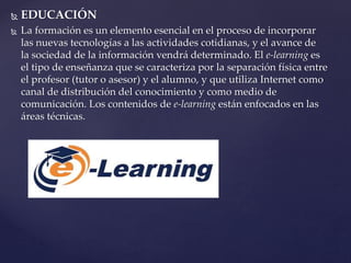  EDUCACIÓN
 La formación es un elemento esencial en el proceso de incorporar
las nuevas tecnologías a las actividades cotidianas, y el avance de
la sociedad de la información vendrá determinado. El e-learning es
el tipo de enseñanza que se caracteriza por la separación física entre
el profesor (tutor o asesor) y el alumno, y que utiliza Internet como
canal de distribución del conocimiento y como medio de
comunicación. Los contenidos de e-learning están enfocados en las
áreas técnicas.
 